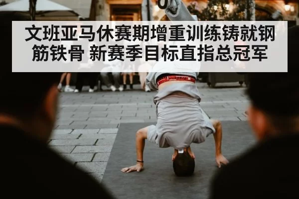 文班亚马休赛期增重训练铸就钢筋铁骨 新赛季目标直指总冠军
