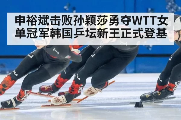申裕斌击败孙颖莎勇夺WTT女单冠军韩国乒坛新王正式登基