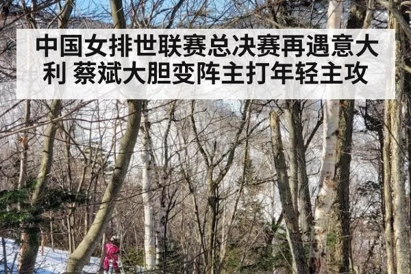 中国女排世联赛总决赛再遇意大利 蔡斌大胆变阵主打年轻主攻