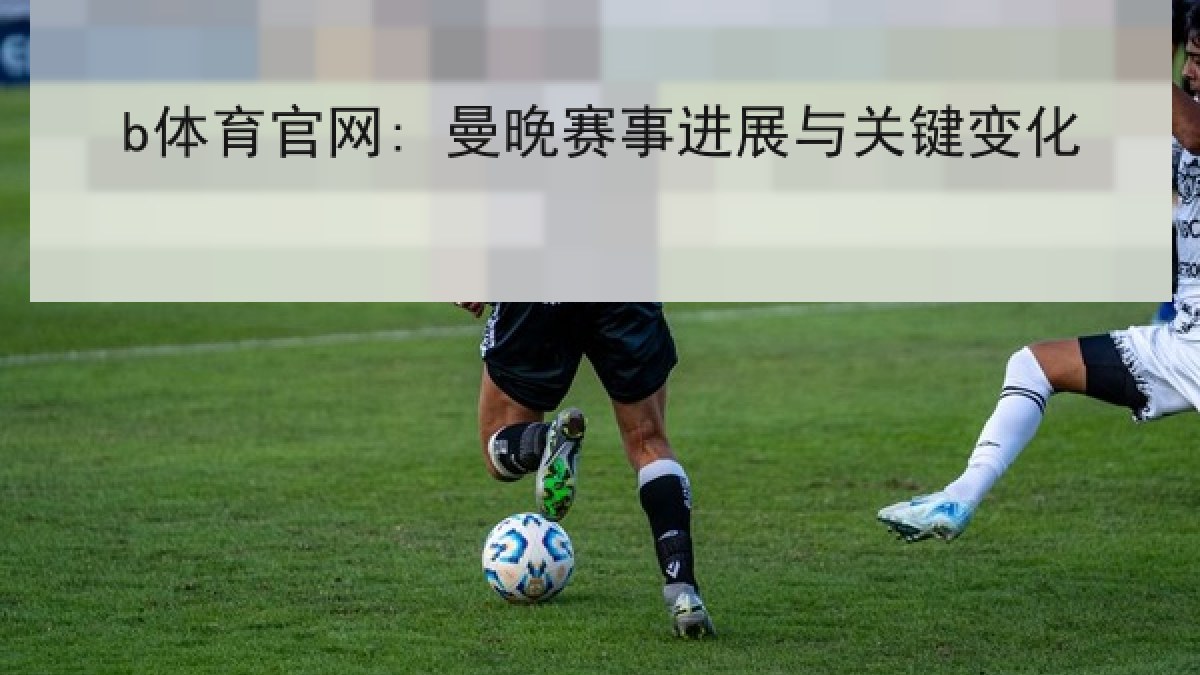 b体育官网: 曼晚赛事进展与关键变化